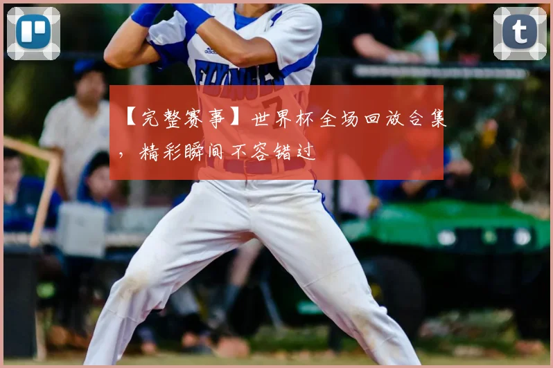【完整赛事】世界杯全场回放合集，精彩瞬间不容错过