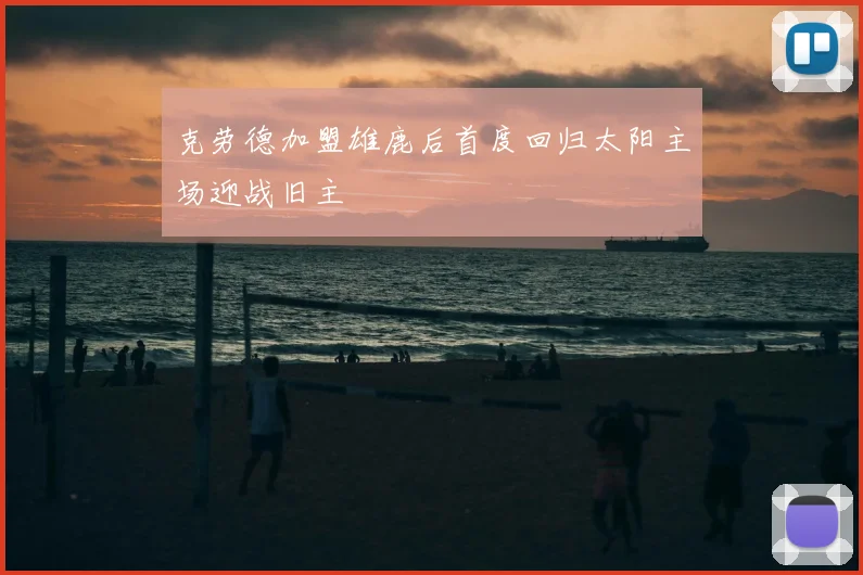 克劳德加盟雄鹿后首度回归太阳主场迎战旧主