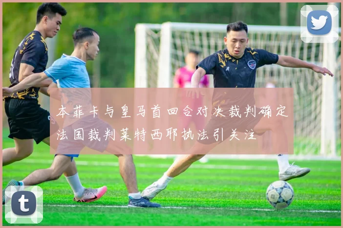 本菲卡与皇马首回合对决裁判确定法国裁判莱特西耶执法引关注