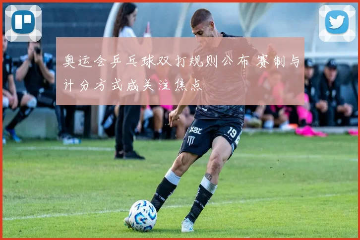 奥运会乒乓球双打规则公布 赛制与计分方式成关注焦点
