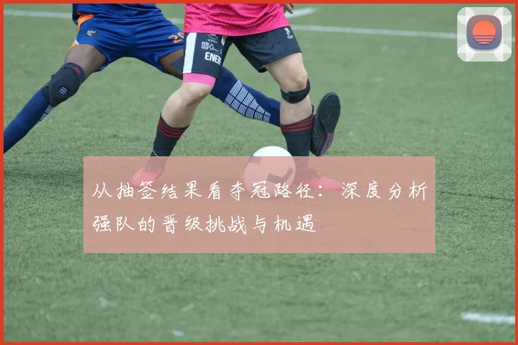 从抽签结果看夺冠路径：深度分析强队的晋级挑战与机遇