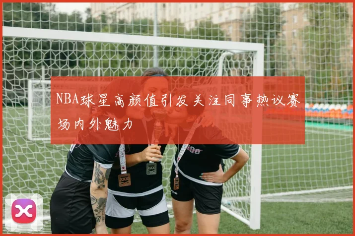 NBA球星高颜值引发关注同事热议赛场内外魅力