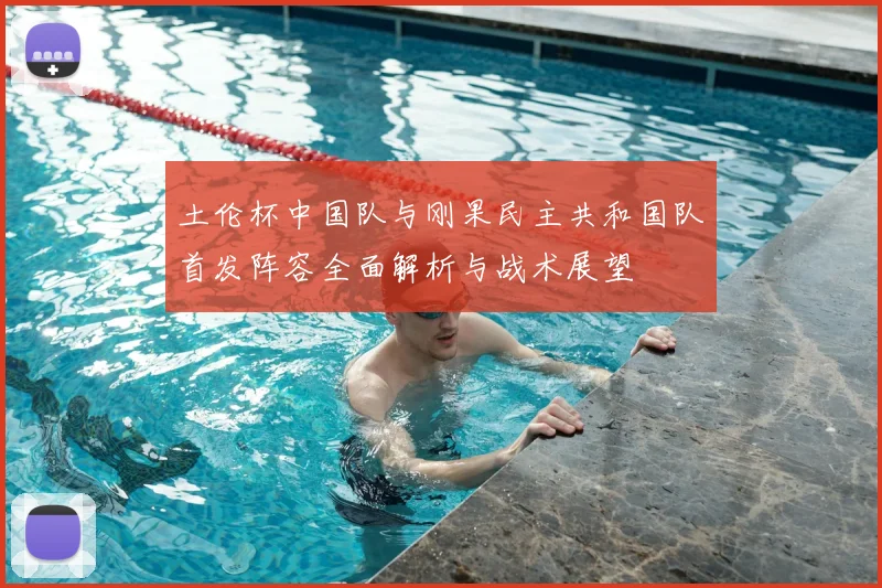 土伦杯中国队与刚果民主共和国队首发阵容全面解析与战术展望