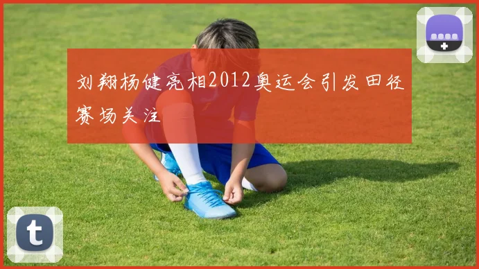刘翔杨健亮相2012奥运会引发田径赛场关注