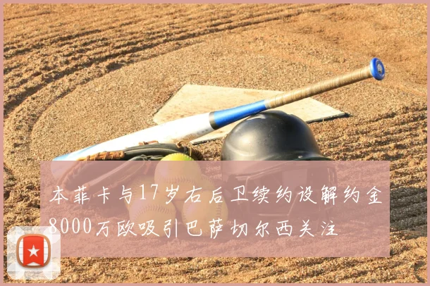 本菲卡与17岁右后卫续约设解约金8000万欧吸引巴萨切尔西关注