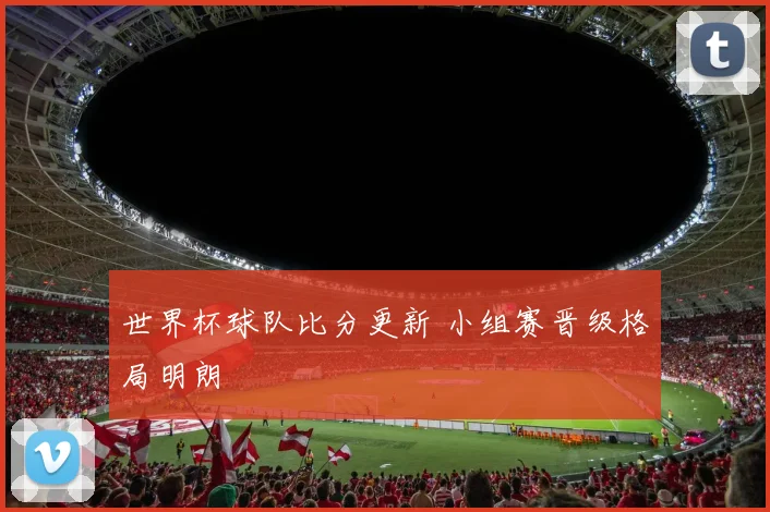世界杯球队比分更新 小组赛晋级格局明朗