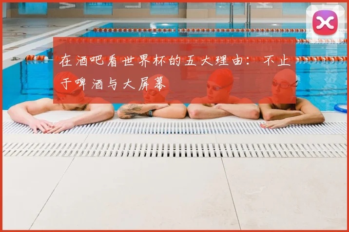 在酒吧看世界杯的五大理由：不止于啤酒与大屏幕