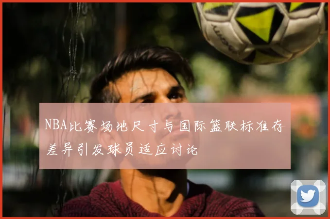 NBA比赛场地尺寸与国际篮联标准存差异引发球员适应讨论