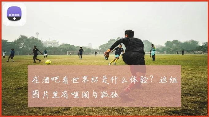 在酒吧看世界杯是什么体验？这组图片里有喧闹与孤独