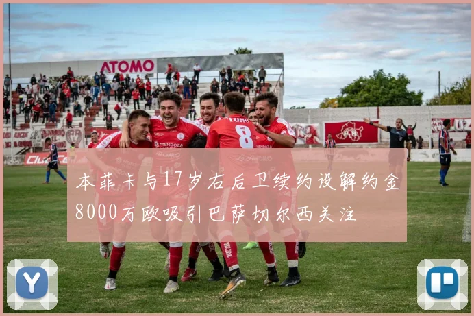 本菲卡与17岁右后卫续约设解约金8000万欧吸引巴萨切尔西关注