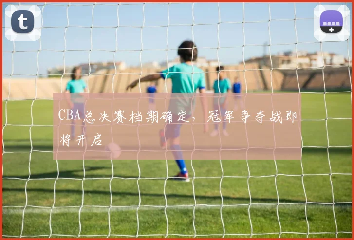 CBA总决赛档期确定，冠军争夺战即将开启