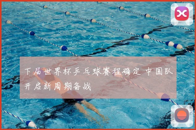 下届世界杯乒乓球赛程确定 中国队开启新周期备战