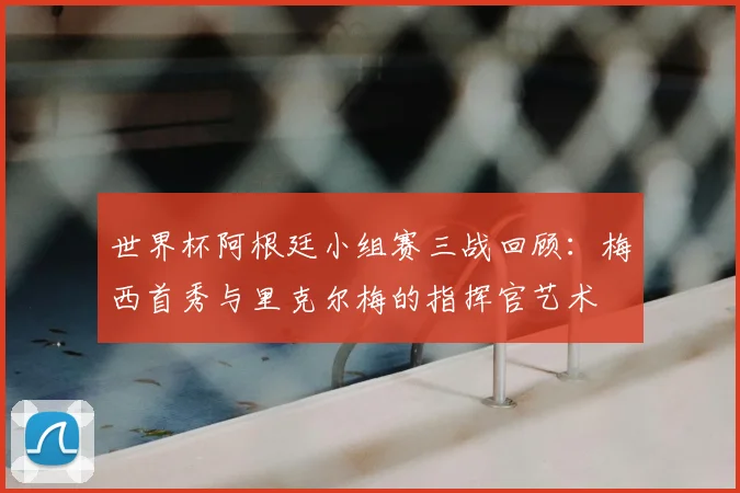 世界杯阿根廷小组赛三战回顾：梅西首秀与里克尔梅的指挥官艺术