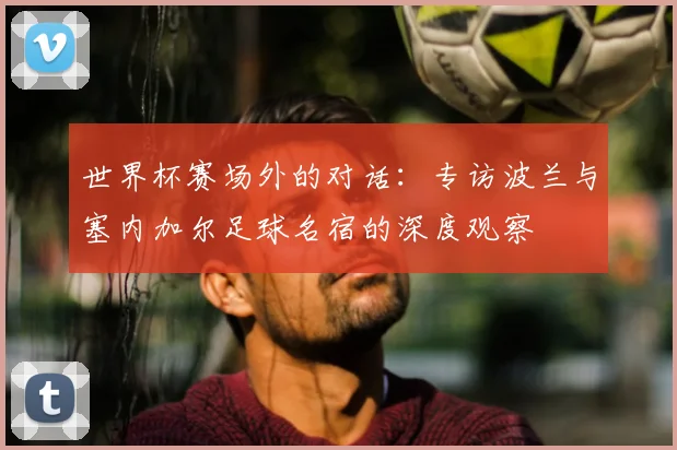 世界杯赛场外的对话：专访波兰与塞内加尔足球名宿的深度观察