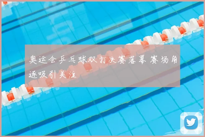 奥运会乒乓球双打决赛落幕 赛场角逐吸引关注