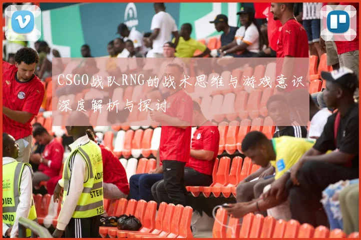 CSGO战队RNG的战术思维与游戏意识深度解析与探讨