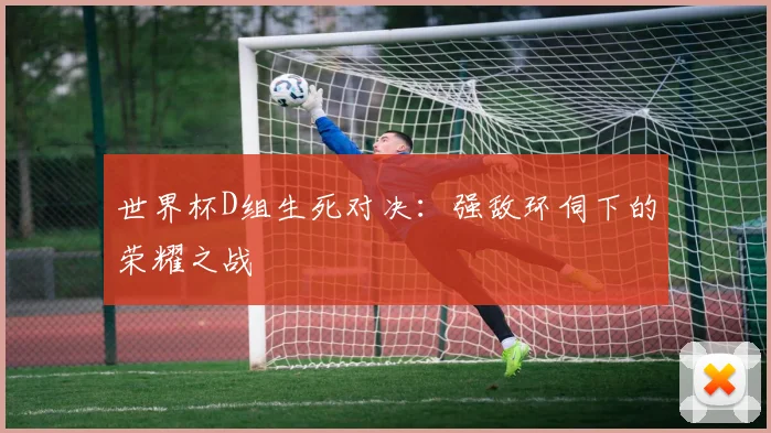 世界杯D组生死对决:强敌环伺下的荣耀之战