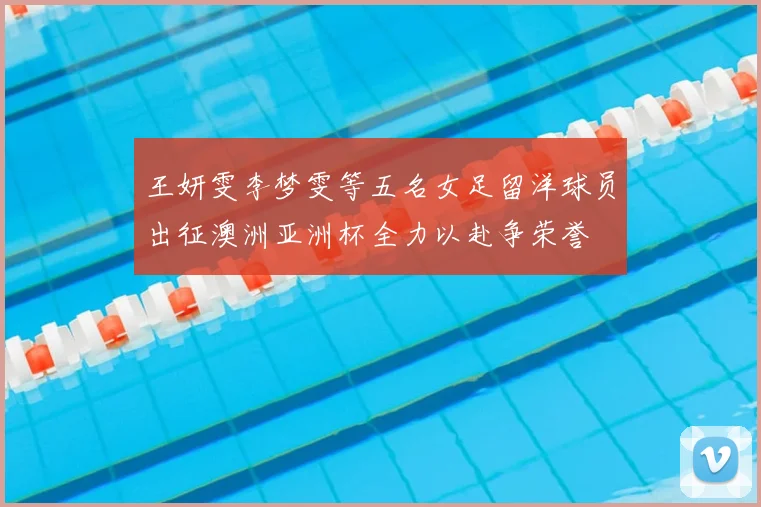 王妍雯李梦雯等五名女足留洋球员出征澳洲亚洲杯全力以赴争荣誉