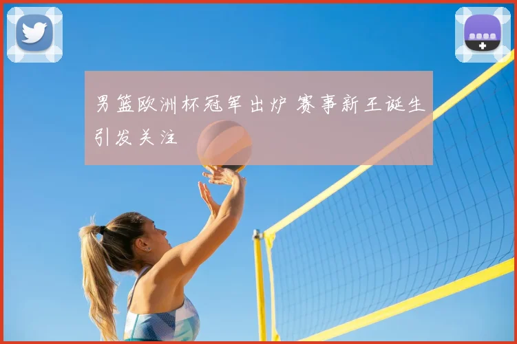 男篮欧洲杯冠军出炉 赛事新王诞生引发关注