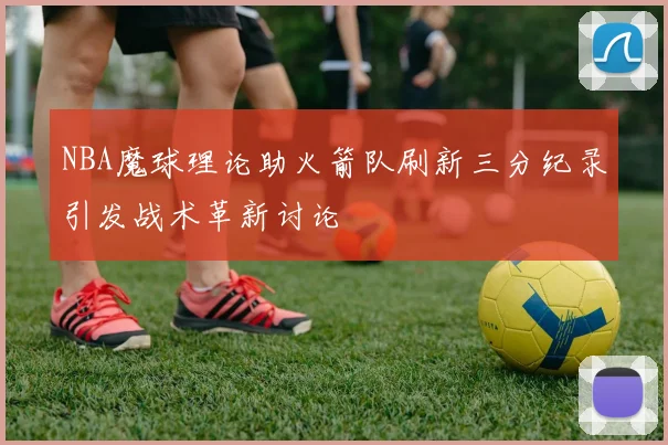 NBA魔球理论助火箭队刷新三分纪录引发战术革新讨论