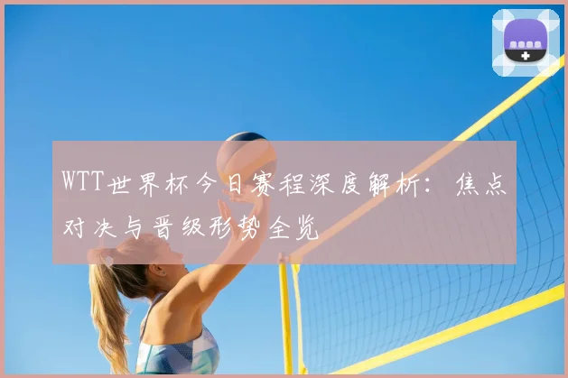 WTT世界杯今日赛程深度解析:焦点对决与晋级形势全览