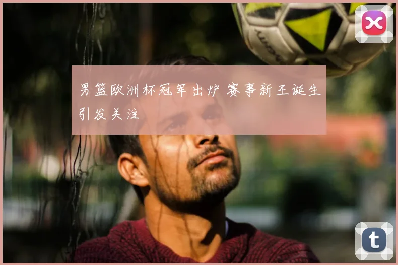 男篮欧洲杯冠军出炉 赛事新王诞生引发关注