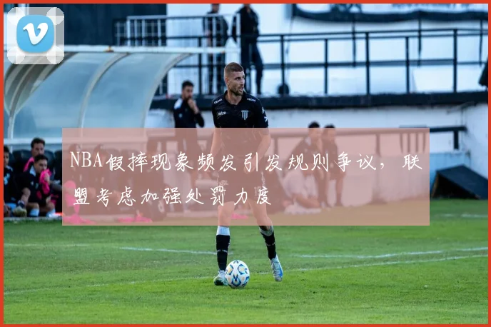 NBA假摔现象频发引发规则争议，联盟考虑加强处罚力度