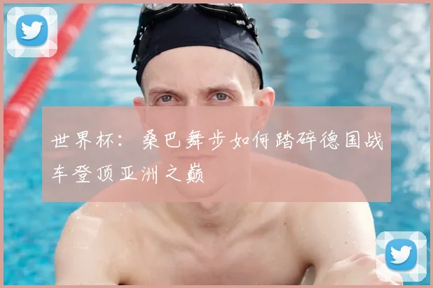 世界杯：桑巴舞步如何踏碎德国战车登顶亚洲之巅