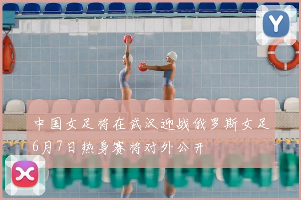 中国女足将在武汉迎战俄罗斯女足6月7日热身赛将对外公开
