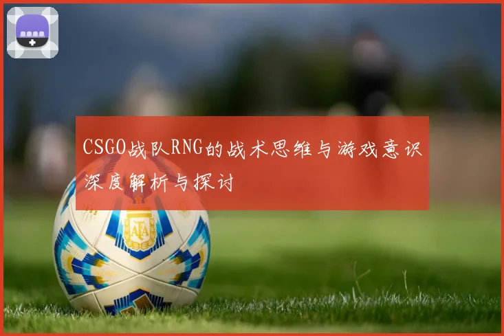 CSGO战队RNG的战术思维与游戏意识深度解析与探讨