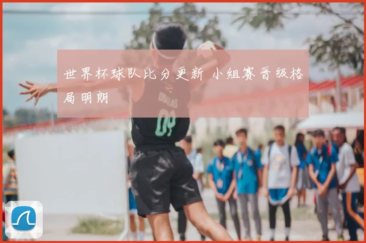 世界杯球队比分更新 小组赛晋级格局明朗