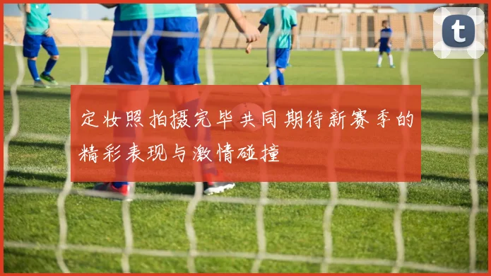 定妆照拍摄完毕共同期待新赛季的精彩表现与激情碰撞