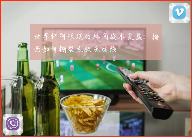 世界杯阿根廷对韩国战术复盘：梅西如何撕裂太极虎防线