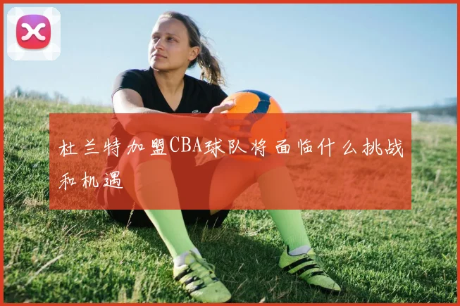 杜兰特加盟CBA球队将面临什么挑战和机遇