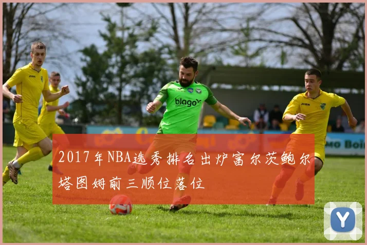 2017年NBA选秀排名出炉富尔茨鲍尔塔图姆前三顺位落位