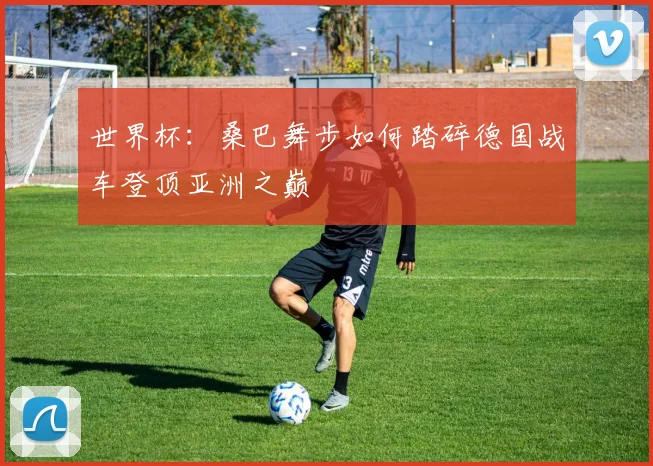 世界杯：桑巴舞步如何踏碎德国战车登顶亚洲之巅