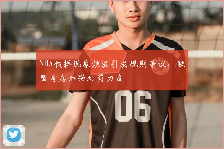 NBA假摔现象频发引发规则争议，联盟考虑加强处罚力度