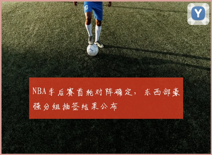 NBA季后赛首轮对阵确定,东西部豪强分组抽签结果公布